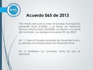 “Por medio del cual se crean el Consejo Municipal de
Desarrollo Rural (CMDR), y el Fondo de Asistencia
Técnica Directa Rural (FMATDR), se destina una renta
del municipio y se deroga el Acuerdo 031 de 2004”.
Art. 1: Crea el Consejo Municipal de Desarrollo Rural y
lo adscribe a la Subsecretaría de Desarrollo Rural.
Art. 2: Establece sus funciones, entre las que se
destacan:
Acuerdo 065 de 2013
 