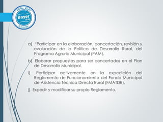 a). “Participar en la elaboración, concertación, revisión y
evaluación de la Política de Desarrollo Rural, del
Programa Agrario Municipal (PAM).
b). Elaborar propuestas para ser concertadas en el Plan
de Desarrollo Municipal.
i). Participar activamente en la expedición del
Reglamento de Funcionamiento del Fondo Municipal
de Asistencia Técnica Directa Rural (FMATDR).
j). Expedir y modificar su propio Reglamento.
 