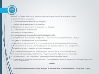 Artículo 5: “El Consejo Municipal de Desarrollo Rural CMDR- se conformará de la siguiente manera:
a). El señor Alcalde, o su delegado.
b). La Secretaría de Medio Ambiente o su delegado.
c). La Secretaría de Desarrollo Rural o su delegado.
d). El Departamento Administrativo de Planeación o su delegado.
e). La Subsecretaría de Desarrollo Rural.
f). La Gerencia de Corregimientos.
g).Un representante del Honorable Concejo Municipal de Medellín.
h). Un representante de la Secretaría de Agricultura y Desarrollo Rural del Departamento de Antioquia.
i). Un corregidor, en representación de los corregidores.
j) Un representante por cada uno de los cinco corregimientos, de las Asociaciones de Campesinos.
k). Un representante de la Junta Administradora Local –JAL- de cada uno de los cinco corregimientos.
l). Un delegado de la ASOCOMUNAL de cada corregimiento.
m). Un representante de la Juventud Rural Campesina, por cada uno de los cinco corregimientos.
n) Un representante por cada uno de los cinco corregimientos, de las Organizaciones Ambientales.
o). Una delegada por cada corregimiento, de las Organizaciones de Mujeres Rurales.
p). Un representante de los Gremios de Productores y Comercializadores del sector agropecuario que tengan actividades
en los corregimientos.
Pregunta
¿Por qué a la fecha no hay en el Consejo Municipal de Desarrollo Rural un representante del Concejo de la Ciudad?
 