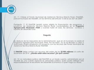 Art. 11: Créese el Fondo Municipal de Asistencia Técnica Directa Rural –FMATDR-,
para el municipio de Medellín, en los términos del artículo 12 de la Ley 607 de 2000”.
Parágrafo 1º: El FMATDR tendrá como objeto la financiación de programas y
proyectos de Asistencia Técnica Directa Rural, contemplados en el Programa
Agropecuario Municipal –PAM y cuando fuere el caso, los servicios conexos y
soporte de desarrollo rural.
Pregunta
Se deduce de las respuestas de la Administración, que en el municipio no existe el
Programa Agropecuario Municipal -PAM. Por tal razón, no se ha llevado a cabo o
financiado ningún programa y/o proyecto con los recursos del Fondo Municipal de
Asistencia Técnica Directa Rural -FMATDR.
El FMATDR debe contar con recursos del orden de los $2.900 millones al corte de
diciembre de 2014. ¿Dónde están estos recursos? ¿En qué cuenta?
Art. 12: La naturaleza jurídica del FMATDR es un fondo cuenta, administrado por el
Alcalde en una cuenta especial sin personería jurídica, quien podrá delegar esta
responsabilidad en el Secretario de Desarrollo Económico o quien haga sus veces.
 