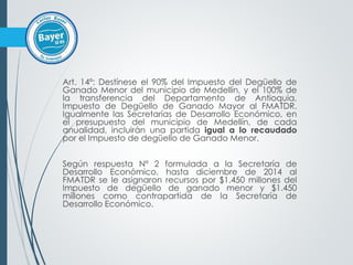Art. 14º: Destínese el 90% del Impuesto del Degüello de
Ganado Menor del municipio de Medellín, y el 100% de
la transferencia del Departamento de Antioquia,
Impuesto de Degüello de Ganado Mayor al FMATDR.
Igualmente las Secretarías de Desarrollo Económico, en
el presupuesto del municipio de Medellín, de cada
anualidad, incluirán una partida igual a lo recaudado
por el Impuesto de degüello de Ganado Menor.
Según respuesta Nº 2 formulada a la Secretaría de
Desarrollo Económico, hasta diciembre de 2014 al
FMATDR se le asignaron recursos por $1.450 millones del
Impuesto de degüello de ganado menor y $1.450
millones como contrapartida de la Secretaría de
Desarrollo Económico.
 