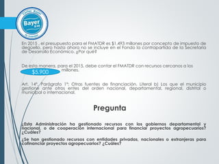 En 2015 , el presupuesto para el FMATDR es $1.493 millones por concepto de impuesto de
degüello, pero hasta ahora no se incluye en el Fondo la contrapartida de la Secretaría
de Desarrollo Económico. ¿Por qué?
De esta manera, para el 2015, debe contar el FMATDR con recursos cercanos a los
millones.
Art. 14º, Parágrafo 1º: Otras fuentes de financiación. Literal b) Los que el municipio
gestione ante otros entes del orden nacional, departamental, regional, distrital o
municipal o internacional.
Pregunta
¿Esta Administración ha gestionado recursos con los gobiernos departamental y
nacional, o de cooperación internacional para financiar proyectos agropecuarios?
¿Cuáles?
¿Se han gestionado recursos con entidades privadas, nacionales o extranjeras para
cofinanciar proyectos agropecuarios? ¿Cuáles?
$5.900
 