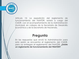 Artículo 15: La expedición del reglamento de
funcionamiento del FMATDR, estará a cargo del
CMDR, con el acompañamiento de la Administración
Municipal, en cabeza de la Secretaría de Desarrollo
Económico y de la Secretaría de Hacienda.
Pregunta
En las respuestas que envió la Administración para
esta sesión se encuentra el reglamento del CMDR,
pero no entregan el reglamento del FMATDR. ¿Existe
un reglamento de funcionamiento del FMATDR?
 