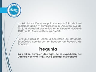 La Administración Municipal aduce a la falta de total
implementación y cumplimiento al Acuerdo 065 de
2013, la novedad contenida en el Decreto Nacional
1987 de 2013, al modificar los CMDR.
Pero que para la fecha la Secretaría de Desarrollo
Económico cuenta con un borrador de Proyecto de
Acuerdo.
Pregunta
Ya casi se cumplen dos años de la expedición del
Decreto Nacional 1987: ¿Qué estamos esperando?
 