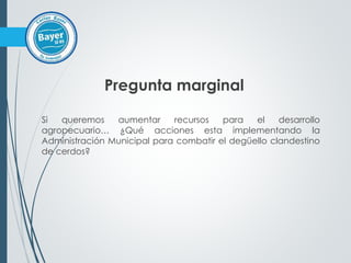 Pregunta marginal
Si queremos aumentar recursos para el desarrollo
agropecuario… ¿Qué acciones esta implementando la
Administración Municipal para combatir el degüello clandestino
de cerdos?
 
