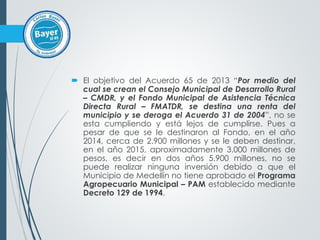  El objetivo del Acuerdo 65 de 2013 “Por medio del
cual se crean el Consejo Municipal de Desarrollo Rural
– CMDR, y el Fondo Municipal de Asistencia Técnica
Directa Rural – FMATDR, se destina una renta del
municipio y se deroga el Acuerdo 31 de 2004”, no se
esta cumpliendo y está lejos de cumplirse. Pues a
pesar de que se le destinaron al Fondo, en el año
2014, cerca de 2.900 millones y se le deben destinar,
en el año 2015, aproximadamente 3.000 millones de
pesos, es decir en dos años 5.900 millones, no se
puede realizar ninguna inversión debido a que el
Municipio de Medellín no tiene aprobado el Programa
Agropecuario Municipal – PAM establecido mediante
Decreto 129 de 1994.
 