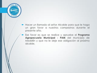  Hacer un llamado al señor Alcalde para que le haga
un gran favor a nuestros campesinos durante el
presente año.
 Ese favor es que se realice y apruebe el Programa
Agropecuario Municipal - PAM del Municipio de
Medellín y que no le deje ese obligación al próximo
alcalde.
 