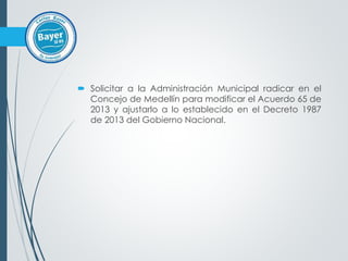  Solicitar a la Administración Municipal radicar en el
Concejo de Medellín para modificar el Acuerdo 65 de
2013 y ajustarlo a lo establecido en el Decreto 1987
de 2013 del Gobierno Nacional.
 