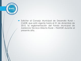  Solicitar al Consejo Municipal de Desarrollo Rural –
CMDR, que está vigente hasta el 31 de diciembre de
2015, la reglamentación del Fondo Municipal de
Asistencia Técnica Directa Rural – FMATDR durante el
presente año.
 