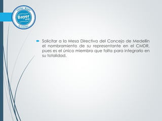  Solicitar a la Mesa Directiva del Concejo de Medellín
el nombramiento de su representante en el CMDR,
pues es el único miembro que falta para integrarlo en
su totalidad.
 