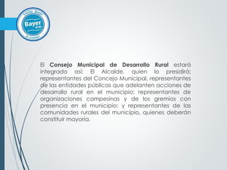 El Consejo Municipal de Desarrollo Rural estará
integrado así: El Alcalde, quien lo presidirá;
representantes del Concejo Municipal, representantes
de las entidades públicas que adelanten acciones de
desarrollo rural en el municipio; representantes de
organizaciones campesinas y de los gremios con
presencia en el municipio; y representantes de las
comunidades rurales del municipio, quienes deberán
constituir mayoría.
 