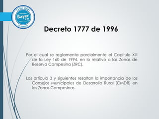Por el cual se reglamenta parcialmente el Capítulo XIII
de la Ley 160 de 1994, en lo relativo a las Zonas de
Reserva Campesina (ZRC).
Los artículo 3 y siguientes resaltan la importancia de los
Consejos Municipales de Desarrollo Rural (CMDR) en
las Zonas Campesinas.
Decreto 1777 de 1996
 