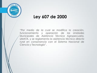 “Por medio de la cual se modifica la creación,
funcionamiento y operación de las Unidades
Municipales de Asistencia Técnica Agropecuaria,
UMATA, y se reglamenta la asistencia técnica directa
rural en consonancia con el Sistema Nacional de
Ciencia y Tecnología”.
Ley 607 de 2000
 