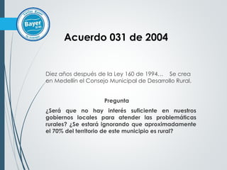 Diez años después de la Ley 160 de 1994… Se crea
en Medellín el Consejo Municipal de Desarrollo Rural.
Pregunta
¿Será que no hay interés suficiente en nuestros
gobiernos locales para atender las problemáticas
rurales? ¿Se estará ignorando que aproximadamente
el 70% del territorio de este municipio es rural?
Acuerdo 031 de 2004
 