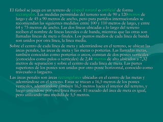 El fútbol se juega en un terreno de césped natural o artificial de forma 
    rectangular. Las medidas permitidas del terreno son de 90 a 120 metros de
    largo y de 45 a 90 metros de ancho, pero para partidos internacionales se
    recomiendan las siguientes medidas: entre 100 y 110 metros de largo, y entre
    64 y 75 metros de ancho. Las dos líneas ubicadas a lo largo del terreno
    reciben el nombre de líneas laterales o de banda, mientras que las otras son
    llamadas líneas de meta o finales. Los puntos medios de cada línea de banda
    son unidos por otra línea, la línea media.
Sobre el centro de cada línea de meta y adentrándose en el terreno, se ubican las
    áreas penales, las áreas de meta y las metas o porterías. Las llamadas metas,
    también conocidas como porterías o arcos, constan de dos postes verticales
    (conocidos como palos o verticales) de 2,44 metros de alto ubicados a 7,32
    metros de separación y sobre el centro de cada línea de meta. Las partes
    superiores de los postes son unidas por otro poste horizontal, conocido como
    travesaño o larguero.
Las áreas penales son áreas rectangulares ubicadas en el centro de las metas y
    adentrándose en el terreno. Estas se trazan a 16,5 metros de los postes
    verticales, adentrándose también 16,5 metros hacia el interior del terreno, y
    luego uniéndose por otra línea mayor. El trazado del área de meta es igual,
    pero utilizando una medida de 5,5 metros.
 