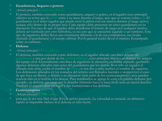 •   Guardameta, Arquero o portero
•   Artículo principal: Guardameta (fútbol).
•   El portero, también conocido como guardameta, arquero o golero, es el jugador cuyo principal
    objetivo es evitar que la pelota entre a su meta durante el juego, acto que se conoce como gol. El
    guardameta es el único jugador que puede tocar la pelota con sus manos durante el juego activo,
    aunque sólo dentro de su propia área. Cada equipo debe presentar un único guardameta en su
    alineación. En caso de que el jugador deba abandonar el terreno de juego por cualquier motivo,
    deberá ser sustituido por otro futbolista, ya sea uno que se encuentre jugando o un sustituto. Este
    tipo de jugadores deben llevar una vestimenta diferente a la de sus compañeros, sus rivales
    (incluido el guardameta) y el cuerpo arbitral. Por lo general suelen llevar el número 1 estampado
    sobre su camiseta.
•   Defensa
•   Artículo principal: Defensa (fútbol).
•   El defensa, también conocido como defensor, es el jugador ubicado una línea delante del 
    guardameta y una por detrás de los centrocampistas, cuyo principal objetivo es detener los ataques
    del equipo rival. Generalmente esta línea de jugadores se encuentra en forma arqueada, quedando
    algunos defensas ubicados más cerca del guardameta que los demás. Si es sólo un jugador el
    ubicado más atrás, recibe el nombre de líbero; si son dos o más, reciben el nombre de zagueros.
    Los defensores ubicados en los costados del terreno son llamados laterales o stoppers(en el caso
    de que haya un libero), y debido a su ubicación (más cerca de los centrocampistas) estos pueden
    avanzar más en el terreno si lo desean. Para nombrarlos se agrega la zona a la palabra defensa: por
    ejemplo, un defensa que juega por la derecha (mirando hacia la meta rival) sería un lateral derecho.
    También el arquero debe proteger y dar instrucciones a los defensas.
•   Centrocampista
•   Artículo principal: Centrocampista.
•   para que le sea más fácil al que lleva la pelota pasartela. La velocidad es esencial, un delantero
    rápido es imparable incluso si el defensa es más fuerte.
 