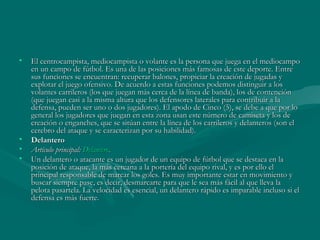 •   El centrocampista, mediocampista o volante es la persona que juega en el mediocampo
    en un campo de fútbol. Es una de las posiciones más famosas de este deporte. Entre
    sus funciones se encuentran: recuperar balones, propiciar la creación de jugadas y
    explotar el juego ofensivo. De acuerdo a estas funciones podemos distinguir a los
    volantes carrileros (los que juegan más cerca de la línea de banda), los de contención
    (que juegan casi a la misma altura que los defensores laterales para contribuir a la
    defensa, pueden ser uno o dos jugadores). El apodo de Cinco (5), se debe a que por lo
    general los jugadores que juegan en esta zona usan este número de camiseta y los de
    creación o enganches, que se sitúan entre la línea de los carrileros y delanteros (son el
    cerebro del ataque y se caracterizan por su habilidad).
•   Delantero
•   Artículo principal: Delantero.
•   Un delantero o atacante es un jugador de un equipo de fútbol que se destaca en la
    posición de ataque, la más cercana a la portería del equipo rival, y es por ello el
    principal responsable de marcar los goles. Es muy importante estar en movimiento y
    buscar siempre pase, es decir, desmarcarte para que le sea más fácil al que lleva la
    pelota pasartela. La velocidad es esencial, un delantero rápido es imparable incluso si el
    defensa es más fuerte.
 
