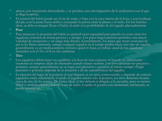 •   aéreos, con trayectoria descendente, y se produce una amortiguación de la aceleración con el que
    se llega la pelota.
•   El control del balón puede ser al ras de suelo, o bien con la cara interna de la bota, o con la planta
    del pie, con la punta hacia arriba y encajando la pelota entre la planta y el suelo. En los balones
    altos, se debe conseguir llevar el balón al suelo con posibilidades de ser jugado adecuadamente.
•   Pase
•   Para mantener la posesión del balón es esencial tener capacidad para pasarlo en corto entre los
    jugadores cercanos de forma precisa y a tiempo. Los pases largos precisos permiten una mayor
    variedad de situaciones y un juego más directo. Generalmente, los pases que crean ocasiones de
    gol se les llama asistencia, aunque cualquier jugador en el campo podría hacer este tipo de jugadas,
    generalmente es un mediocampista ofensivo quien lo hace, es trabajo usual de los jugadores
    marcados con el 10 o el 8 en sus camisetas.
•   Tiro
•   Los jugadores deben tener un equilibrio a la hora de tirar a puerta: ni hacerlo en demasiadas
    ocasiones ni tampoco dejar de intentarlo cuando tienen ocasión. Los tiros deberían ser precisos y
    potentes, aunque generalmente no se logra esta precisión y potencia al mismo tiempo. Elegir
    precisión o potencia depende de la situación y de las características del jugador.
•   La elección del lugar de la portería al cual disparar es un tema controvertido y depende de cuántos
    jugadores estén cubriéndola. Cuando el jugador encara solo al portero, los tiros deberían situarse
    cerca de uno de los postes. De forma ideal, el tiro debería ir dirigido a la escuadra, pero es menos
    difícil y también efectivo hacerlo a ras de suelo. Cuando el portero está demasiado adelantado, se
    puede intentar un globo.
 