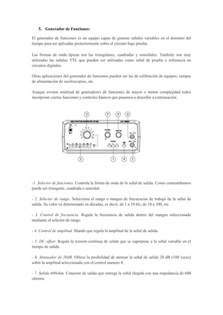 5. Generador de Funciones:
El generador de funciones es un equipo capaz de generar señales variables en el dominio del
tiempo para ser aplicadas posteriormente sobre el circuito bajo prueba.
Las formas de onda típicas son las triangulares, cuadradas y senoidales. También son muy
utilizadas las señales TTL que pueden ser utilizadas como señal de prueba o referencia en
circuitos digitales.
Otras aplicaciones del generador de funciones pueden ser las de calibración de equipos, rampas
de alimentación de osciloscopios, etc.
Aunque existen multitud de generadores de funciones de mayor o menor complejidad todos
incorporan ciertas funciones y controles básicos que pasamos a describir a continuación.
-1. Selector de funciones. Controla la forma de onda de la señal de salida. Como comentabamos
puede ser triangular, cuadrada o senoidal.
- 2. Selector de rango. Selecciona el rango o margen de frecuencias de trabajo de la señal de
salida. Su valor va determinado en décadas, es decir, de 1 a 10 Hz, de 10 a 100, etc.
- 3. Control de frecuencia. Regula la frecuencia de salida dentro del margen seleccionado
mediante el selector de rango.
- 4. Control de amplitud. Mando que regula la amplitud de la señal de salida.
- 5. DC offset. Regula la tensión continua de salida que se superpone a la señal variable en el
tiempo de salida.
- 6. Atenuador de 20dB. Ofrece la posibilidad de atenuar la señal de salida 20 dB (100 veces)
sobre la amplitud seleccionada con el control numero 4.
- 7. Salida 600ohm. Conector de salida que entrega la señal elegida con una impedancia de 600
ohmios.
 