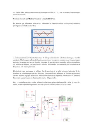 - 8. Salida TTL. Entrega una consecución de pulsos TTL (0 - 5V) con la misma frecuencia que
la señal de salida
Como se conecta un Multímetro en un Circuito Eléctrico.
Lo primero que deberemos realizar será seleccionar el tipo de señal de salida que necesitamos
(triangular, cuadrada o senoidal).
A continuación se debe fijar la frecuencia de trabajo utilizando los selectores de rango y mando
de ajuste. Muchos generadores de funciones modernos incorporan contadores de frecuencia que
permiten un ajuste preciso, no obstante y en caso de ser necesario se pueden utilizar contadores
de frecuencia externos, osciloscopios o incluso analizadores de espectros para determinar la
frecuencia con mayor precisión.
El siguiente paso será cargar la salida y fijar la amplitud de la señal así como la tensión de de
continua de offset siempre que sea necesaria, como en el caso del ajuste de frecuencia podemos
utilizar distintos equipos de medida para ajustar el valor de amplitud. Para niveles de potencia
bajos será necesario activar el atenuador interno del generador.
Para evitar deformaciones en las señales de alta frecuencia es indispensable cuidar la carga de
salida, evitar capacidades parásitas elevadas y cuidar las características de los cables.
 
