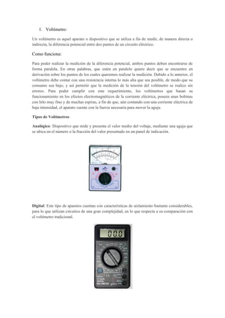 1. Voltímetro:
Un voltímetro es aquel aparato o dispositivo que se utiliza a fin de medir, de manera directa o
indirecta, la diferencia potencial entre dos puntos de un circuito eléctrico.
Como funciona:
Para poder realizar la medición de la diferencia potencial, ambos puntos deben encontrarse de
forma paralela. En otras palabras, que estén en paralelo quiere decir que se encuentre en
derivación sobre los puntos de los cuales queremos realizar la medición. Debido a lo anterior, el
voltímetro debe contar con una resistencia interna lo más alta que sea posible, de modo que su
consumo sea bajo, y así permitir que la medición de la tensión del voltímetro se realice sin
errores. Para poder cumplir con este requerimiento, los voltímetros que basan su
funcionamiento en los efectos electromagnéticos de la corriente eléctrica, poseen unas bobinas
con hilo muy fino y de muchas espiras, a fin de que, aún contando con una corriente eléctrica de
baja intensidad, el aparato cuente con la fuerza necesaria para mover la aguja.
Tipos de Voltímetros
Analógico: Dispositivo que mide y presenta el valor medio del voltaje, mediante una aguja que
se ubica en el número o la fracción del valor presentado en un panel de indicación.
Digital: Este tipo de aparatos cuentan con características de aislamiento bastante considerables,
para lo que utilizan circuitos de una gran complejidad, en lo que respecta a su comparación con
el voltímetro tradicional.
 