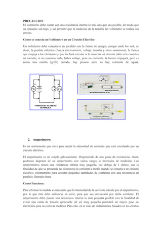 PRECAUCION
El voltímetro debe contar con una resistencia interna lo más alta que sea posible, de modo que
su consumo sea bajo, y así permitir que la medición de la tensión del voltímetro se realice sin
errores.
Como se conecta un Voltímetro en un Circuito Eléctrico
Un voltímetro debe conectarse en paralelo con la fuente de energía, porque mide los volt, es
decir, la presión eléctrica (fuerza electromotriz, voltaje, tensión y otros sinónimos), la fuerza
que empuja a los electrones y que los hará circular si le conectas un circuito (sólo si le conectas
un circuito, si no conectas nada, habrá voltaje, pero no corriente, la fuerza empujará, pero es
como una canilla (grifo) cerrada, hay presión pero no hay corriente de agua).
2. Amperímetro:
Es un instrumento que sirve para medir la intensidad de corriente que está circulando por un
circuito eléctrico.
El amperímetro es un simple galvanómetro. Disponiendo de una gama de resistencias shunt,
podemos disponer de un amperímetro con varios rangos o intervalos de medición. Los
amperímetros tienen una resistencia interna muy pequeña, por debajo de 1 ohmio, con la
finalidad de que su presencia no disminuya la corriente a medir cuando se conecta a un circuito
eléctrico. (instrumento para detectar pequeñas cantidades de corriente) con una resistencia en
paralelo, llamada shunt.
Como Funciona:
Para efectuar la medida es necesario que la intensidad de la corriente circule por el amperímetro,
por lo que éste debe colocarse en serie, para que sea atravesado por dicha corriente. El
amperímetro debe poseer una resistencia interna lo más pequeña posible con la finalidad de
evitar una caída de tensión apreciable (al ser muy pequeña permitirá un mayor paso de
electrones para su correcta medida). Para ello, en el caso de instrumentos basados en los efectos
 