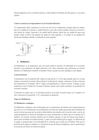 electromagnéticos de la corriente eléctrica, están dotados de bobinas de hilo grueso y con pocas
espiras.
Como se conecta un Amperímetro en un Circuito Eléctrico
Un amperímetro debe conectarse en serie con uno de los conductores, porque mide los amper,
que es la unidad de corriente o caudal eléctrico, que sólo circula cuando conectas un circuito a
una fuente de voltaje. Equivale a la canilla (grifo) abierta, ahora hay un caudal de agua, que
puedes medir en litros (un paquete de agua) en cada segundo, y el Amper es un paquete de
electrones (llamado culomb o coulomb) en cada segundo.
3. Multímetro:
El Multímetro es un dispositivo que sirve para medir la tensión, la intensidad de la corriente
eléctrica o la resistencia, de algún elemento o de varios elementos que conforman un circuito
eléctrico. El Multímetro también es llamado Téster y puede ser tanto analógico como digital.
Como Funciona:
Comenzamos con la medición del voltaje en una pila de 1,5 Volt, algo gastada, para ver en qué
estado se encuentra la misma. Para realizar la medición de voltajes, colocamos la llave selectora
del multímetro en el bloque “DCV” siglas correspondientes a: Direct Current Voltage, lo que
traducimos como Voltaje de Corriente Continua, puesto que la pila constituye un generador de
corriente continua.
Colocamos la punta roja en el electrodo positivo de la pila, la punta negra en el negativo, la
llave selectora en la posición “2,5“y efectuamos la medición.
Tipos de Multímetro.
El Multímetro Analógico.
El Multímetro analógico está conformado por un instrumento de bobina móvil (galvanómetro)
que está a su vez formado por un arrollamiento en forma de cuadro que puede girar alrededor de
un eje vertical que pasa por su centro; dicha bobina está situada entre los polos norte y sur de un
imán permanente en forma de herradura (en otros instrumentos el imán está en el interior de la
bobina). Al circular corriente eléctrica por la bobina, aparece un par de fuerzas que tiende a
hacer girar la bobina en sentido horario, y junto con ella también gira la aguja. La deflexión de
la aguja es proporcional a la intensidad de la corriente que circula por la bobina. Para que la
posición de la aguja se estabilice, es necesario un par de fuerzas antagónicas, que se generan por
la acción de un resorte en forma de espiral.
 