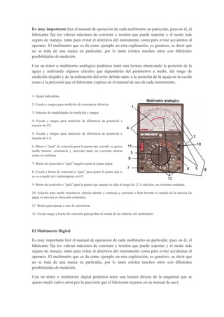 Es muy importante leer el manual de operación de cada multímetro en particular, pues en él, el
fabricante fija los valores máximos de corriente y tensión que puede soportar y el modo más
seguro de manejo, tanto para evitar el deterioro del instrumento como para evitar accidentes al
operario. El multímetro que se da como ejemplo en esta explicación, es genérico, es decir que
no se trata de una marca en particular, por lo tanto existen muchos otros con diferentes
posibilidades de medición.
Con un téster o multímetro analógico podemos tener una lectura observando la posición de la
aguja y realizando algunos cálculos que dependerán del parámetros a medir, del rango de
medición elegido y de la estimación del error debido tanto a la posición de la aguja en la escala
como a la precisión que el fabricante expresa en el manual de uso de cada instrumento.
1- Aguja indicadora.
2- Escala y rangos para medición de resistencia eléctrica.
3- Selector de modalidades de medición y rangos.
4- Escala y rangos para medición de diferencia de potencial o
tensión de CC.
5- Escala y rangos para medición de diferencia de potencial o
tensión de CA.
6- Borne o “jack” de conexión para la punta roja ,cuando se quiere
medir tensión, resistencia y corriente tanto en corriente alterna
como en continua.
7- Borne de conexión o “jack” negativo para la punta negra.
8- Escala y borne de conexión o “jack” para poner la punta roja si
se va a medir mA (miliamperes en CC.
9- Borne de conexión o “jack” para la punta roja cuando se elija el rango de 12 A máximo, en corriente continua.
10- Selector para medir resistencia, tensión alterna y continua y corriente o bien invertir el sentido de la tensión (la
aguja se moverá en dirección contraria).
11- Botón para ajustar a cero la resistencia.
12- Escala rango y borne de conexión para probar el estado de las baterías del multímetro.
El Multímetro Digital
Es muy importante leer el manual de operación de cada multímetro en particular, pues en él, el
fabricante fija los valores máximos de corriente y tensión que puede soportar y el modo más
seguro de manejo, tanto para evitar el deterioro del instrumento como para evitar accidentes al
operario. El multímetro que se da como ejemplo en esta explicación, es genérico, es decir que
no se trata de una marca en particular, por lo tanto existen muchos otros con diferentes
posibilidades de medición.
Con un téster o multímetro digital podemos tener una lectura directa de la magnitud que se
quiere medir (salvo error por la precisión que el fabricante expresa en su manual de uso).
 