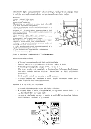El multímetro digital cuenta con una llave selectora de rango, y en lugar de una aguja que marca
la medición, posee un display digital en el cual aparece desplegado el valor medido.
Referencias:
1 Pantalla o display de cristal líquido.
2 Escala o rango para medir resistencia.
3 Llave selectora de medición.
4 Escala o rango para medir tensión en continua (puede indicarse DC
en vez de una linea continua y otra punteada).
5 Escala o rango para medir tensión en alterna (puede indicarse AC en
vez de la linea ondeada).
6 Borne o “jack” de conexión para la punta roja ,cuando se quiere
medir tensión, resistencia y frecuencia (si tuviera), tanto en corriente
alterna como en continua.
7 Borne de conexión o “jack” negativo para la punta negra.
8 Borne de conexión o “jack” para poner la punta roja si se va a medir
mA (miliamperes), tanto en alterna como en continua.
9 Borne de conexión o “jack” para la punta roja cuando se elija el
rango de 20A máximo, tanto en alterna como en continua.
10 Escala o rango para medir corriente en alterna (puede venir
indicado AC en lugar de la linea ondeada).
11 Escala o rango para medir corriente en continua (puede venir DC en
lugar de una linea continua y otra punteada).
12 Zócalo de conexión para medir capacitores o condensadores.
13 Botón de encendido y apagado.
Como se conecta un Multímetro en un Circuito Eléctrico.
Medidas de prueba de diodos
 Colocar el conmutador en la posición de medida de diodos
 Presione el botón de selección hasta que aparezca el símbolo de diodos.
 Colocar las puntas de prueba, la negra en COM y la roja en V.
 Una lectura superior a esta banda indica un diodo con fuga (Defectuoso). Una lectura de
cero, indica un diodo cortado (Defectuoso). Una indicación "OL" indica diodo abierto
(Defectuoso).
 Medir también el diodo con las puntas en sentido contrario.
 El display mostrara "OL" si el diodo es bueno. Cualquier otra medida indicara que el
diodo es resistivo o está cortado (Defectuoso).
Medidas en DC/AC de uA, mA o Amperios
 Colocar el conmutador rotativo en la función de A, mA o uA
 Colocar las puntas de prueba, la negra en COM y la roja en los orificios de mA, uA o
A., dependiendo de lo que vaya a medir.
 Al conectar esta función aparecerá en pantalla la función DC, presionando el botón de
selección una vez cambiara a AC y viceversa.
 