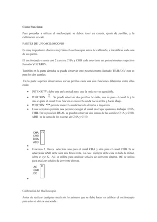 Como Funciona:
Para proceder a utilizar el osciloscopio se deben tener en cuenta, ajuste de perillas, y la
calibración de este.
PARTES DE UN OSCILOSCOPIO
Es muy importante observa muy bien el osciloscopio antes de calibrarlo, e identificar cada una
de sus partes.
El osciloscopio cuenta con 2 canales CHA y CHB cada uno tiene un potenciómetro respectivo
llamado VOLT/DIV.
También en la parte derecha se puede observar otro potenciómetro llamado TIME/DIV este es
para los dos canales.
En la parte superior observamos varias perillas cada una con funciones diferentes entre ellas
están:
 INTENSITY: debe esta en la mitad para que la onda se vea agradable.
 POSITION:  Se puede observar dos perillas de estás, una es para el canal A y la
otra es para el canal B su función es mover la onda hacia arriba y hacia abajo.
 POSITON:  permite mover la onda hacia la derecha e izquierda
 Llave selectora permite nos permite escoger el canal en el que queremos trabajar CHA,
CHB. En la posición DUAL se pueden observar dos ondas de las canales CHA y CHB.
ADD es la suma de los valores de CHA y CHB

 Tenemos 2 llaves selectora una para el canal CHA y otra para el canal CHB. Si se
selecciona GND debe salir una línea recta. La cual siempre debe esta en toda la mitad,
sobre el eje X. AC se utiliza para analizar señales de corriente alterna. DC se utiliza
para analizar señales de corriente directa.

Calibración del Osciloscopio
Antes de realizar cualquier medición lo primero que se debe hacer es calibrar el osciloscopio
para esto se utiliza una sonda .
 