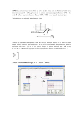 SONDA: es un cable que en su final se deriva en dos partes una en forma de Garfio (esta
siempre va conectada a CAL), y la otra es un caimán que va en un punto llamado GND. Y a
través de la llave selectora ubicamos el canal CHA o CHB, como se en la siguiente figura
Calibración del osciloscopio posición de la sonda
Después de conectar la sonda en el canal A (CHA) y observar la señal en la pantalla, debes
colocar la llave selectora que se encuentra en la parte izquierda en la posición GND, entonces
observaras una línea (si no la ves puedes mover la perilla posición del CHA o sino
INTENSITY). Después de observar la línea debes ubicarla en todo el centro sobre el eje X.
Como se conecta un Osciloscopio en un Circuito Eléctrico.
 
