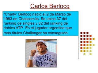 Carlos Berlocq
“Charly” Berlocq nació el 2 de Marzo de
1983 en Chascomús. Se ubica 37 del
ranking de singles y 62 del ranking de
dobles ATP. Es el jugador argentino que
más títulos Challenger ha conseguido.
 