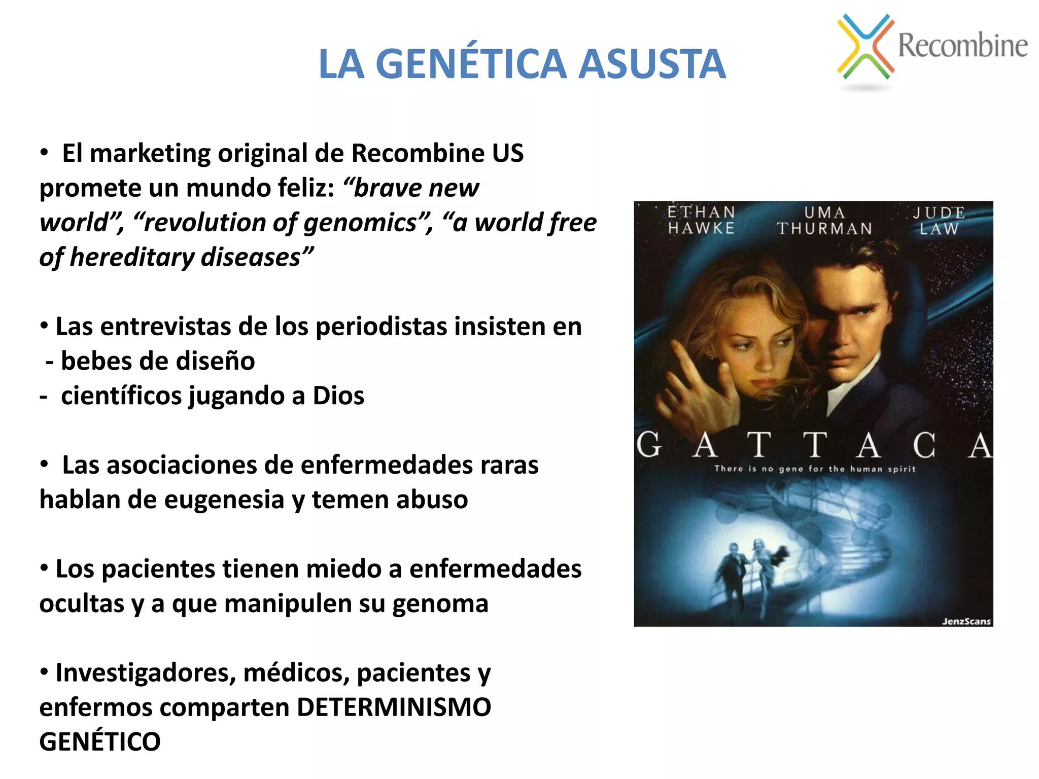 LA GENÉTICA ASUSTA
• El marketing original de Recombine US
promete un mundo feliz: “brave new
world”, “revolution of genomics”, “a world free
of hereditary diseases”
• Las entrevistas de los periodistas insisten en
- bebes de diseño
- científicos jugando a Dios
• Las asociaciones de enfermedades raras
hablan de eugenesia y temen abuso
• Los pacientes tienen miedo a enfermedades
ocultas y a que manipulen su genoma
• Investigadores, médicos, pacientes y
enfermos comparten DETERMINISMO
GENÉTICO
 