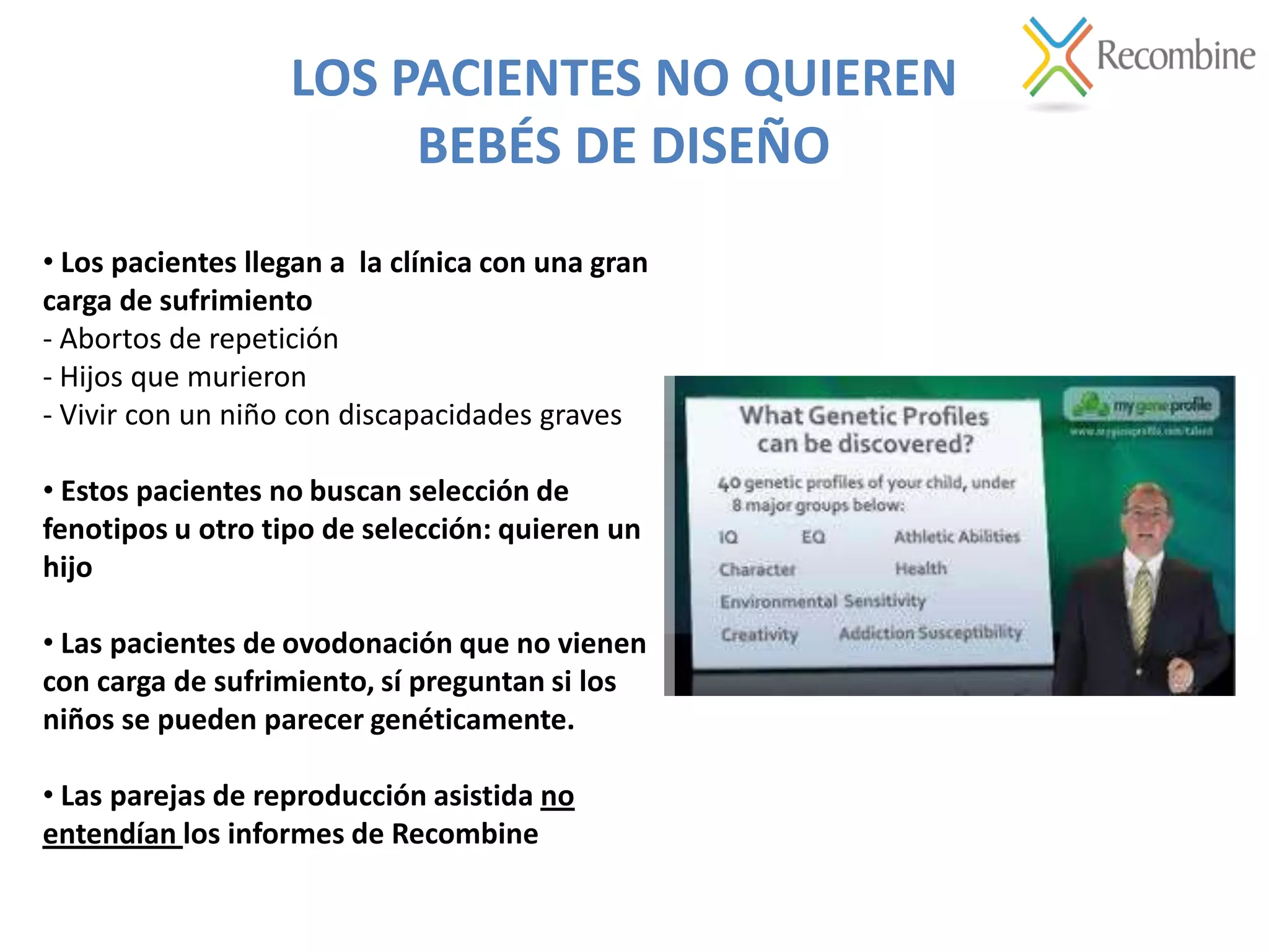 LOS PACIENTES NO QUIEREN
BEBÉS DE DISEÑO
• Los pacientes llegan a la clínica con una gran
carga de sufrimiento
- Abortos de repetición
- Hijos que murieron
- Vivir con un niño con discapacidades graves
• Estos pacientes no buscan selección de
fenotipos u otro tipo de selección: quieren un
hijo
• Las pacientes de ovodonación que no vienen
con carga de sufrimiento, sí preguntan si los
niños se pueden parecer genéticamente.
• Las parejas de reproducción asistida no
entendían los informes de Recombine
 