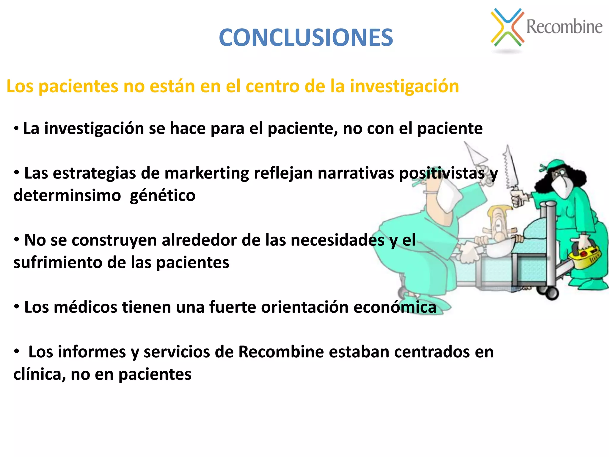 Los pacientes no están en el centro de la investigación
CONCLUSIONES
• La investigación se hace para el paciente, no con el paciente
• Las estrategias de markerting reflejan narrativas positivistas y
determinsimo génético
• No se construyen alrededor de las necesidades y el
sufrimiento de las pacientes
• Los médicos tienen una fuerte orientación económica
• Los informes y servicios de Recombine estaban centrados en
clínica, no en pacientes
 