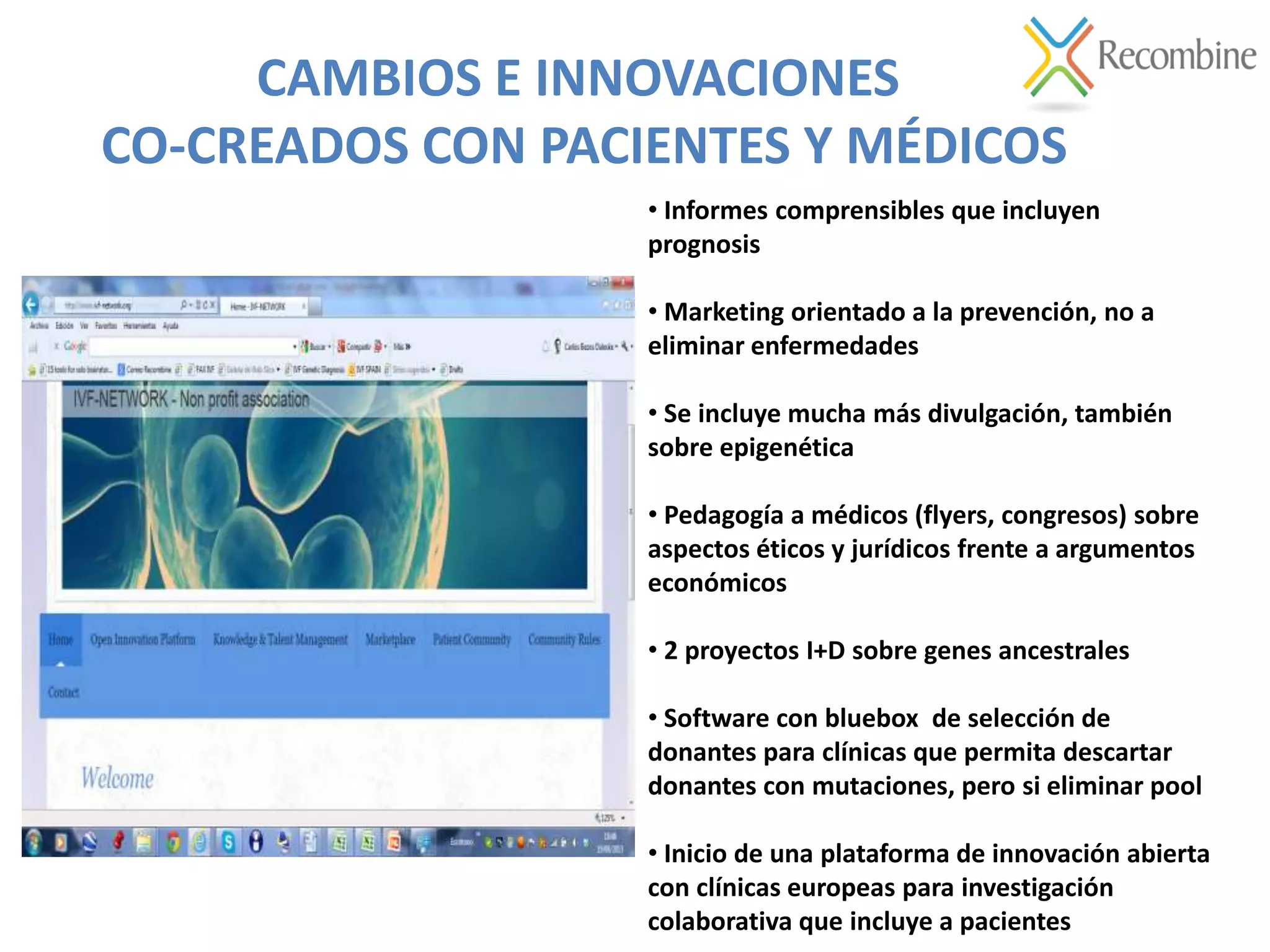 CAMBIOS E INNOVACIONES
CO-CREADOS CON PACIENTES Y MÉDICOS
• Informes comprensibles que incluyen
prognosis
• Marketing orientado a la prevención, no a
eliminar enfermedades
• Se incluye mucha más divulgación, también
sobre epigenética
• Pedagogía a médicos (flyers, congresos) sobre
aspectos éticos y jurídicos frente a argumentos
económicos
• 2 proyectos I+D sobre genes ancestrales
• Software con bluebox de selección de
donantes para clínicas que permita descartar
donantes con mutaciones, pero si eliminar pool
• Inicio de una plataforma de innovación abierta
con clínicas europeas para investigación
colaborativa que incluye a pacientes
 