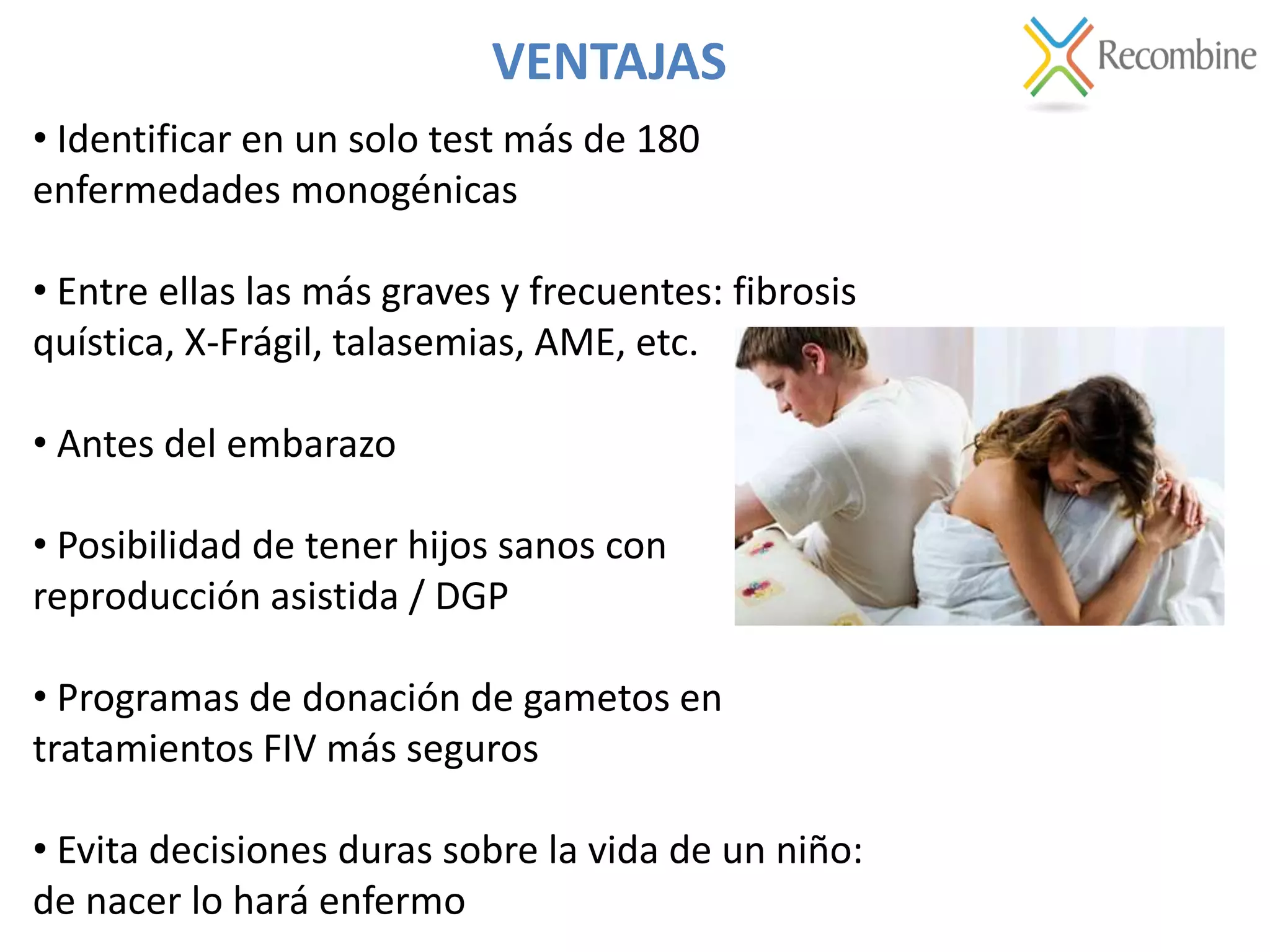 VENTAJAS
• Identificar en un solo test más de 180
enfermedades monogénicas
• Entre ellas las más graves y frecuentes: fibrosis
quística, X-Frágil, talasemias, AME, etc.
• Antes del embarazo
• Posibilidad de tener hijos sanos con
reproducción asistida / DGP
• Programas de donación de gametos en
tratamientos FIV más seguros
• Evita decisiones duras sobre la vida de un niño:
de nacer lo hará enfermo
 