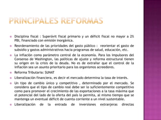 PRINCIPALES REFORMASDisciplina fiscal : Superávit fiscal primario y un déficit fiscal no mayor a 2% PBI, financiado con emisión inorgánica.Reordenamiento de las prioridades del gasto público :  reorientar el gasto de subsidio y gastos administrativos hacia programas de salud, educación, etc.La inflación como parámetro central de la economía. Para los impulsores del Consenso de Washington, las políticas de ajuste y reforma estructural tienen su origen en la crisis de la deuda. No es de extrañar que el control de la inflación sea un asunto prioritario para los organismos acreedores. Reforma Tributaria: SUNATLiberalización financiera, es decir el mercado determina la tasa de interés.Un tipo de cambio único y competitivo , determinado por el mercado. Se considera que el tipo de cambio real debe ser lo suficientemente competitivo como para promover el crecimiento de las exportaciones a la tasa máxima que el potencial del lado de la oferta del país lo permita, al mismo tiempo que se mantenga un eventual déficit de cuenta corriente a un nivel sustentable.Liberalización de la entrada de inversiones extranjeras directas