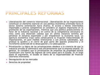 PRINCIPALES REFORMASLiberalización del comercio internacional : liberalización de las importaciones constituye un elemento esencial en una política económica orientada hacia el sector externo (orientación hacia afuera). El acceso a bienes intermedios importados a precios competitivos se considera un aspecto importante en la promoción de las exportaciones, mientras que una política proteccionista en favor de la industria nacional y en contra de la competencia extranjera es vista como una distorsión costosa que en última instancia termina por penalizar el esfuerzo exportador y por empobrecer la economía local. La apertura económica trajo como consecuencia la irrupción indiscriminada de importaciones, en gran medida innecesarias o con precios subsidiados, que produjo la quiebra y el cierre de gran parte del aparato productivo y el incremento acelerado de la desocupación y la subocupación.Privatización La lógica de las privatizaciones obedece a la creencia de que la industria privada se administra más eficientemente que la empresa estatal. En general, se considera que la privatización de empresas de propiedad estatal constituyen una fuente de ingresos de corto plazo para el Estado. En el largo plazo se argumenta, el Estado se libera de la responsabilidad de financiar ulteriores inversionesDesregulación de los mercados Derechos de propiedad 