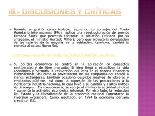 III.- Discusiones y críticasDurante su gestión como Ministro, siguiendo los consejos del Fondo Monetario Internacional (FMI)  aplicó una reestructuración de precios llamada Shock que permitió controlar la inflación (iniciada por su antecesor, el ministro Hurtado Miller), pero que provocó la devaluación de los salarios de la mayoría de la población. Asimismo, cambió la moneda al actual Nuevo Sol.http://www.youtube.com/watch?v=f0bYe2KzFoo&feature=relatedSu política económica se centró en la aplicación de conceptos neoliberales y de libre mercado. Si bien llegó a estabilizar la vida económica y permitió la reinserción del Perú en el sistema financiero internacional, así como la privatización de las compañías del Estado a manos extranjeras, también ocasionó despidos masivos de obreros y empleados públicos, así como la supresión de las protecciones a la ineficiente industria nacional, lo cual llevó a su quiebra y a altos índices de desempleo. En consecuencia, se redujo al mínimo la actividad sindical y aumentó la actividad económica informal. Por otro lado, la reducción del Estado y la liberalización de la economía nacional fomentaron la inversión extranjera. Como resultado, en 1994 la economía peruana creció un 13%.