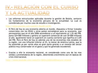 IV.- Relación con el curso y la actualidadLas reformas estructurales aplicadas durante la gestión de Boloña, sentaron los fundamentos de la economía peruana de la actualidad. La cual es considerada por muchos caso de estudio e investigación.http://www.youtube.com/watch?v=BaeAE-eyCPoEl Perú de hoy es una economía abierta al mundo, dispuesta a firmar tratados comerciales con los EEUU y otros países estratégicos para su economía, que  permanentes que en el año 2006 ascendieron a un equivalente al 1,5% del PIB. porta $24 000 millones y genera un superávit comercial de casi $9 000 millones al año. Igualmente tiene un superávit en cuenta corriente que significa el 2,8% del PIB. Pero el Perú de hoy es además una de las economías más estables de la región, con una inflación inferior al 2%, la menor de América Latina, que la ha sostenido ya por varios años en gran parte gracias a un manejo del sector público muy conservador en el gasto y que ha generado excedentesGracias a ello la economía nacional, es considerada como una de las mas solidas y prometedoras de la región, obteniendo crecimiento aun en épocas de crisis internacional.http://www.youtube.com/watch?v=SbOrL2tOZuU&feature=related