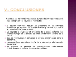 V.- ConclusionesGracias a las reformas instauradas durante los inicios de los años 90s, se lograron los siguientes resultados:El Estado comienza reducir su presencia en la actividad económica, se equilibra las cuentas fiscales y se abre otra vez el acceso al crédito internacional.Se empieza a solucionar el problema de la deuda externa. Los interés impagos de la década de 1980 abultaron el tamaño de la deuda.Esta se reestructura y comienza a ser una menor carga para la economía. La economía se abre al mundo. Se da la bienvenida a la inversión extranjera.Se empieza un periodo de privatizaciones reduciéndose drásticamente el numero de empresas publicas. 