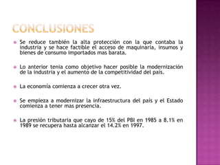 conclusionesSe reduce también la alta protección con la que contaba la industria y se hace factible el acceso de maquinaria, insumos y bienes de consumo importados mas barata.Lo anterior tenia como objetivo hacer posible la modernización de la industria y el aumento de la competitividad del país. La economía comienza a crecer otra vez.Se empieza a modernizar la infraestructura del país y el Estado comienza a tener mas presencia.La presión tributaria que cayo de 15% del PBI en 1985 a 8.1% en 1989 se recupera hasta alcanzar el 14.2% en 1997.