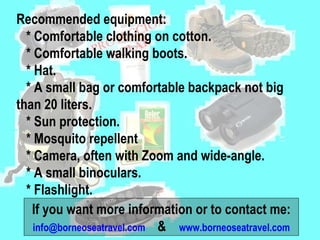 Recommended equipment:  * Comfortable clothing on cotton.  * Comfortable walking boots.  * Hat.  * A small bag or comfortable backpack not big  than 20 liters.  * Sun protection.  * Mosquito repellent  * Camera, often with Zoom and wide-angle.  * A small binoculars.  * Flashlight.  If you want more information or to contact me: [email_address]   &  www.borneoseatravel.com 