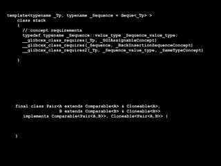 template<typename _Tp, typename _Sequence = deque<_Tp> >
    class stack
    {
      // concept requirements
      typedef typename _Sequence::value_type _Sequence_value_type;
      __glibcxx_class_requires(_Tp, _SGIAssignableConcept)
      __glibcxx_class_requires(_Sequence, _BackInsertionSequenceConcept)
      __glibcxx_class_requires2(_Tp, _Sequence_value_type, _SameTypeConcept)

    }




   final class Pair<A extends Comparable<A> & Cloneable<A>,
                    B extends Comparable<B> & Cloneable<B>>
      implements Comparable<Pair<A,B>>, Cloneable<Pair<A,B>> {



   }
 