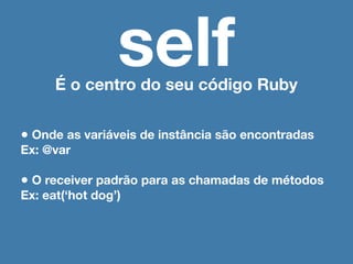 self
      É o centro do seu código Ruby


• Onde as variáveis de instância são encontradas
Ex: @var

• O receiver padrão para as chamadas de métodos
Ex: eat(‘hot dog’)
 