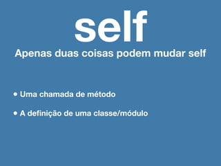 self
Apenas duas coisas podem mudar self


• Uma chamada de método
• A deﬁnição de uma classe/módulo
 
