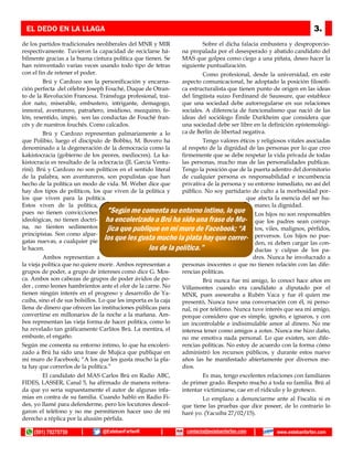 de los partidos tradicionales neoliberales del MNR y MIR
respectivamente. Tuvieron la capacidad de reciclarse há-
bilmente gracias a la buena cintura política que tienen. Se
han reinventado varias veces usando todo tipo de tetras
con el fin de retener el poder.
Brú y Cardozo son la personificación y encarna-
ción perfecta del célebre Joseph Fouché, Duque de Otran-
to de la Revolución Francesa. Tránsfuga profesional, trai-
dor nato, miserable, embustero, intrigante, demagogo,
inmoral, aventurero, patrañero, insidioso, mezquino, fe-
lón, resentido, impío, son las conductas de Fouché fran-
cés y de nuestros fouchés. Como calcados.
Brú y Cardozo representan palmariamente a lo
que Polibio, luego el discípulo de Bobbio, M. Bovero ha
denominado a la degeneración de la democracia como la
kakistocracia (gobierno de los peores, mediocres). La ka-
kistocracia es resultado de la oclocracia (JL García Ventu-
rini). Brú y Cardozo no son políticos en el sentido literal
de la palabra, son aventureros, son populistas que han
hecho de la política un modo de vida. M. Weber dice que
hay dos tipos de políticos, los que viven de la política y
los que viven para la política.
Estos viven de la política,
pues no tienen convicciones
ideológicas, no tienen doctri-
na, no tienten sedimentos
principistas. Son como alpar-
gatas nuevas, a cualquier pie
le hacen.
Ambos representan a
la vieja política que no quiere morir. Ambos representan a
grupos de poder, a grupo de intereses como dice G. Mos-
ca. Ambos son cabezas de grupos de poder ávidos de po-
der , como leones hambrientos ante el olor de la carne. No
tienen ningún interés en el progreso y desarrollo de Ya-
cuiba, sino el de sus bolsillos. Lo que les importa es la caja
llena de dinero que ofrecen las instituciones públicas para
convertirse en millonarios de la noche a la mañana. Am-
bos representan las vieja forma de hacer política, como lo
ha revelado tan gráficamente Carlitos Brú. La mentira, el
embuste, el engaño.
Según me comenta su entorno intimo, lo que ha encoleri-
zado a Brú ha sido una frase de Mujica que publique en
mi muro de Facebook; “A los que les gusta mucho la pla-
ta hay que correrlos de la política.”
El candidato del MAS Carlos Brú en Radio ABC,
FIDES, LASSER, Canal 5, ha afirmado de manera reitera-
da que yo seria supuestamente el autor de algunas infa-
mias en contra de su familia. Cuando habló en Radio Fi-
des, yo llamé para defenderme, pero los locutores descol-
garon el teléfono y no me permitieron hacer uso de mi
derecho a réplica por la alusión pérfida.
Sobre el dicha falacia embustera y desproporcio-
na propalada por el desesperado y abatido candidato del
MAS que golpea como ciego a una piñata, deseo hacer la
siguiente puntualización.
Como profesional, desde la universidad, en este
aspecto comunicacional, he adoptado la posición filosófi-
ca estructuralista que tienen punto de origen en las ideas
del lingüista suizo Ferdinand de Saussure, que establece
que una sociedad debe autorregularse en sus relaciones
sociales. A diferencia de funcionalismo que nació de las
ideas del sociólogo Émile Durkheim que considera que
una sociedad debe ser libre en la definición epistemológi-
ca de Berlín de libertad negativa.
Tengo valores éticos y religiosos vitales asociadas
al respeto de la dignidad de las personas por lo que creo
firmemente que se debe respetar la vida privada de todas
las personas, mucho mas de las personalidades publicas.
Tengo la posición que de la puerta adentro del dormitorio
de cualquier persona es responsabilidad e incumbencia
privativa de la persona y su entorno inmediato, no así del
público. No soy partidario de culto a la morbosidad por-
que afecta la esencia del ser hu-
mano; la dignidad.
Los hijos no son responsables
que los padres sean corrup-
tos, viles, malignos, pérfidos,
perversos. Los hijos no pue-
den, ni deben cargar las con-
ductas y culpas de los pa-
dres. Nunca he involucrado a
personas inocentes o que no tienen relación con las dife-
rencias políticas.
Brú nunca fue mi amigo, lo conocí hace años en
Villamontes cuando era candidato a diputado por el
MNR, pues asesoraba a Rubén Vaca y fue él quien me
presentó, Nunca tuve una conversación con él, ni perso-
nal, ni por teléfono. Nunca tuve interés que sea mi amigo,
porque considero que es simple, ignoto, e ignaros, y con
un incontrolable e indisimulable amor al dinero. No me
interesa tener como amigos a zotes. Nunca me hizo daño,
no me emotiva nada personal. Lo que existen, son dife-
rencias políticas. No estoy de acuerdo con la forma cómo
administró los recursos públicos, y durante estos nueve
años las he manifestado abiertamente por diversos me-
dios.
Es mas, tengo excelentes relaciones con familiares
de primer grado. Respeto mucho a toda su familia. Brú al
intentar victimizarse, cae en el ridículo y lo grotesco.
Lo emplazo a denunciarme ante al Fiscalía si es
que tiene las pruebas que dice poseer, de lo contrario lo
haré yo. (Yacuiba 27/02/15).
EL DEDO EN LA LLAGA 3.
(591) 79275759 @EstebanFarfanR www.estebanfarfan.comcontacto@estebanfarfan.com
“Según me comenta su entorno intimo, lo que
ha encolerizado a Brú ha sido una frase de Mu-
jica que publique en mi muro de Facebook; “A
los que les gusta mucho la plata hay que correr-
los de la política.”
 