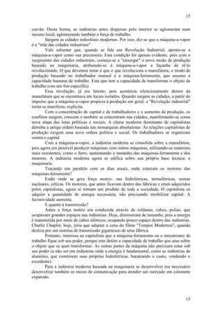 15
15
carvão. Desta forma, as indústrias antes dispersas pelo interior se aglomeram num
mesmo local, aglomerando também a força de trabalho.
Surgem as cidades industriais modernas. Por isso, diz-se que a máquina-a-vapor
é a "mãe das cidades industriais".
Vale salientar que, quando se fala em Revolução Industrial, aponta-se a
máquina-a-vapor como sua precursora. Esta condição foi apenas evidente, pois com o
surgimento das cidades industriais, começa-se a "enxergar" o novo modo de produção
baseado na maquinaria, atribuindo-se à máquina-a-vapor a façanha de tê-lo
revolucionado. O que devemos notar é que o que revoluciona a manufatura, o modo de
produção baseado no trabalhador manual é a máquina-ferramenta, que assume a
capacidade humana de trabalho. Esta que tem a capacidade de transformar o objeto de
trabalho com um fim específico.
Essa revolução, já era latente, pois acontecia silenciosamente dentro da
manufatura que se encontrava em locais isolados. Quando surgem as cidades, a partir do
impulso que a máquina-a-vapor propicia à produção em geral, a "Revolução industrial"
torna-se manifesta, explicita.
Com a concentração de capital e de trabalhadores e o aumento da produção, os
conflitos surgem, crescem e também se concentram nas cidades, manifestando-se como
nova etapa das lutas políticas e sociais. A classe moderna dominante de capitalistas
derruba a antiga ordem baseada nas monarquias absolutistas. As relações capitalistas de
produção exigem uma nova ordem política e social. Os trabalhadores se organizam
contra o capital.
Com a máquina-a-vapor, a indústria moderna se consolida sobre a manufatura,
pois agora era possível produzir máquinas com outras máquinas, utilizando-se materiais
mais resistentes, como o ferro, aumentando o tamanho das máquinas-ferramenta e dos
motores. A indústria moderna agora se edifica sobre sua própria base técnica: a
maquinaria.
Traçando um paralelo com os dias atuais, onde estariam os motores das
máquinas-ferramenta?
Estão onde se gera força motriz: nas hidrelétricas, termelétricas, usinas
nucleares, eólicas. Os motores, que antes ficavam dentro das fábricas e eram adquiridos
pelos capitalistas, agora se tornam um produto de toda a sociedade. O capitalista só
adquire a quantidade de energia necessária, não precisando imobilizar capital. A
lucratividade aumenta.
E quanto à transmissão?
Antes a força motriz era conduzida através de roldanas, cabos, polias, que
ocupavam grandes espaços nas indústrias. Hoje, diminuíram de tamanho, pois a energia
é transmitida por meio de cabos elétricos, ocupando pouco espaço dentro das indústrias.
Charlie Chaplin, hoje, teria que adaptar a cena do filme "Tempos Modernos", quando
desliza por um sistema de transmissão gigantesco de uma fábrica.
Portanto, interessa ao capitalista que a máquina-ferramenta ou o mecanismo de
trabalho fique sob seu poder, porque este detém a capacidade de trabalho que atua sobre
o objeto que se quer transformar. As outras partes da máquina não precisam estar sob
seu poder (a não ser em indústrias onde a energia é fundamental, como as indústrias de
alumínio, que constroem suas próprias hidrelétricas, barateando o custo, vendendo o
excedente).
Para a indústria moderna baseada na maquinaria se desenvolver era necessário
desenvolver também os meios de comunicação para atender um mercado em constante
expansão.
 