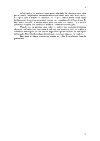16
16
A locomotiva, por exemplo, surgiu com a adaptação da máquina-a-vapor para
puxar carroças. As primeiras locomotivas inventadas tinham patas como as do cavalo.
Só depois, com o domínio da mecânica, viu-se que a melhor forma seriam rodas
também para a locomotiva, como as da carroça, mas colocadas sobre trilhos. Apesar de
hoje parecer estranho, o homem sempre parte das bases que conhece. Os primeiros
automóveis surgiram com a adaptação do motor à combustão às carruagens.
Quando hoje se pergunta onde estão os motores das máquinas-ferramenta,
alguns os confundem com os motores de veículos, que servem ao processo produtivo
como meio de transporte, ou com o motor de geladeira, que na verdade é um motor para
refrigeração. Já ouvi também alguns dizerem que o motor das máquinas é o cérebro ...
Bom, pode ser, já que se conseguiu entortar até colher de metal com a força do
pensamento ...
 